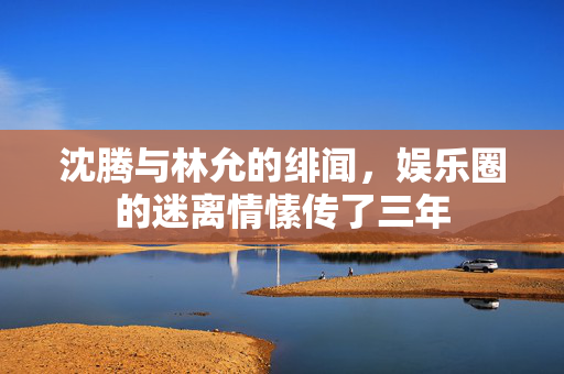 沈腾与林允的绯闻，娱乐圈的迷离情愫传了三年