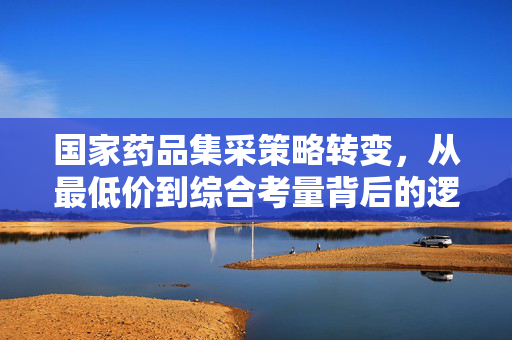 国家药品集采策略转变，从最低价到综合考量背后的逻辑与深远影响