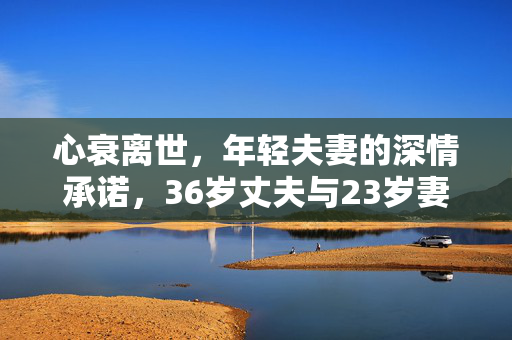 心衰离世，年轻夫妻的深情承诺，36岁丈夫与23岁妻子的坚守与悲歌