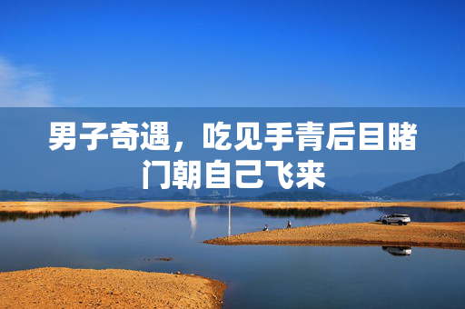 男子奇遇，吃见手青后目睹门朝自己飞来