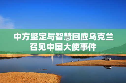 中方坚定与智慧回应乌克兰召见中国大使事件