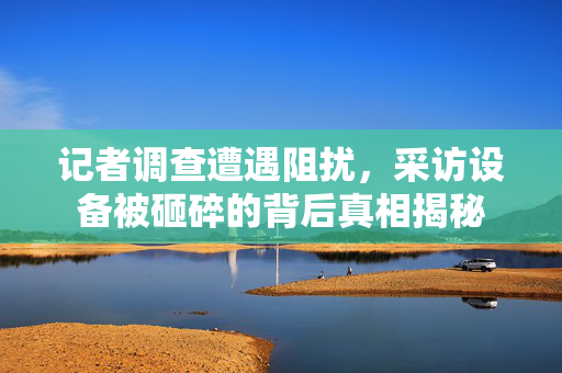 记者调查遭遇阻扰，采访设备被砸碎的背后真相揭秘