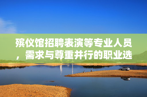 殡仪馆招聘表演等专业人员，需求与尊重并行的职业选择