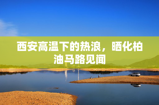 西安高温下的热浪，晒化柏油马路见闻