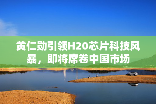 黄仁勋引领H20芯片科技风暴，即将席卷中国市场