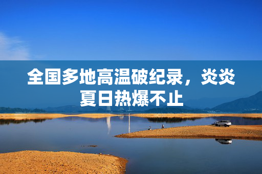 全国多地高温破纪录，炎炎夏日热爆不止