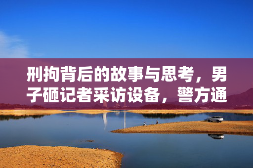 刑拘背后的故事与思考，男子砸记者采访设备，警方通报揭示真相