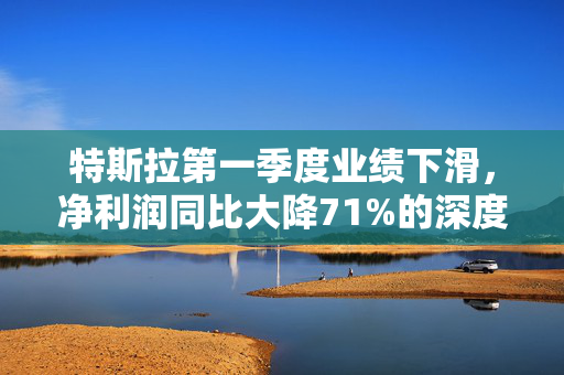特斯拉第一季度业绩下滑，净利润同比大降71%的深度解析