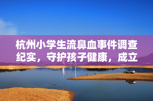 杭州小学生流鼻血事件调查纪实，守护孩子健康，成立专项调查组