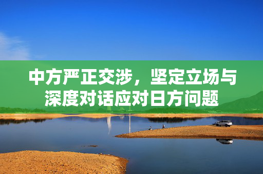 中方严正交涉，坚定立场与深度对话应对日方问题