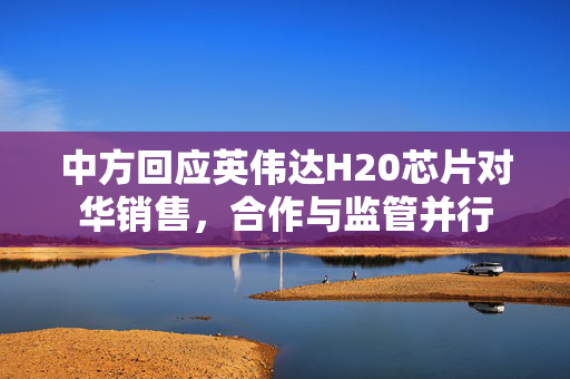 中方回应英伟达H20芯片对华销售，合作与监管并行