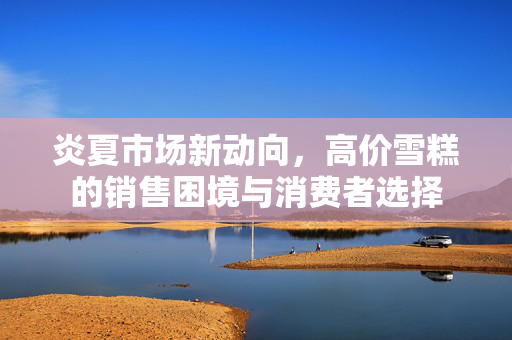 炎夏市场新动向，高价雪糕的销售困境与消费者选择