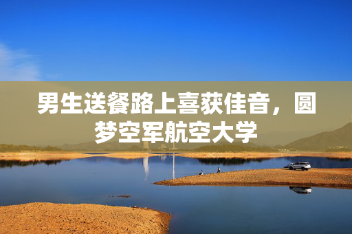 男生送餐路上喜获佳音，圆梦空军航空大学
