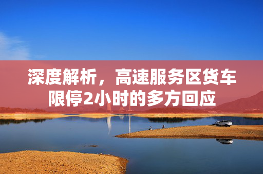 深度解析，高速服务区货车限停2小时的多方回应