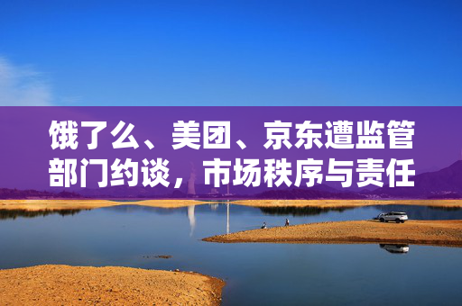 饿了么、美团、京东遭监管部门约谈，市场秩序与责任担当的双重审视
