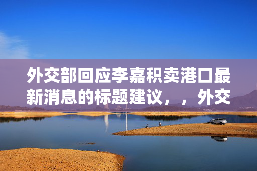 外交部回应李嘉积卖港口最新消息的标题建议，，外交部回应李嘉诚港口出售事件最新动态
