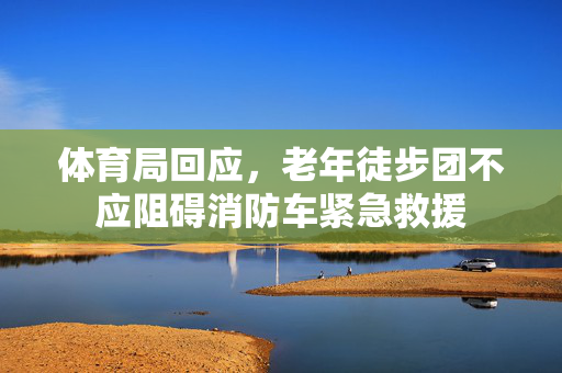 体育局回应，老年徒步团不应阻碍消防车紧急救援