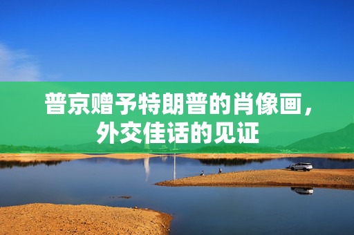 普京赠予特朗普的肖像画，外交佳话的见证