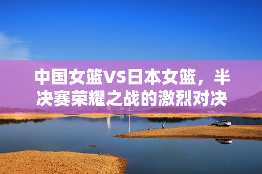 中国女篮VS日本女篮，半决赛荣耀之战的激烈对决