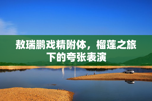 敖瑞鹏戏精附体，榴莲之旅下的夸张表演