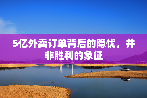 5亿外卖订单背后的隐忧，并非胜利的象征