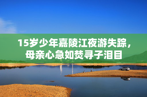 15岁少年嘉陵江夜游失踪，母亲心急如焚寻子泪目