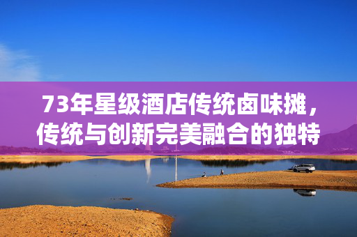 73年星级酒店传统卤味摊，传统与创新完美融合的独特美食体验
