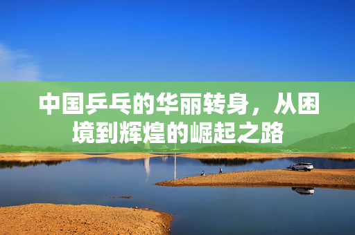 中国乒乓的华丽转身，从困境到辉煌的崛起之路