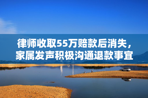 律师收取55万赔款后消失，家属发声积极沟通退款事宜