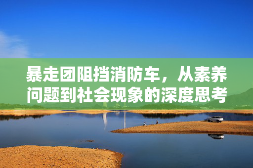暴走团阻挡消防车，从素养问题到社会现象的深度思考