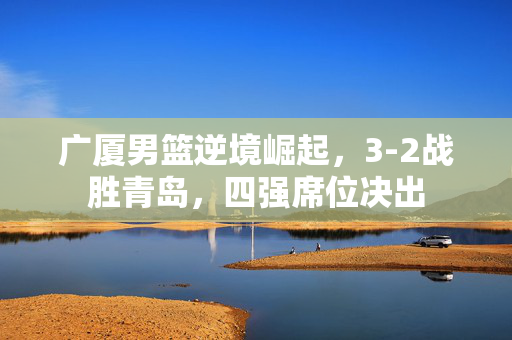广厦男篮逆境崛起，3-2战胜青岛，四强席位决出