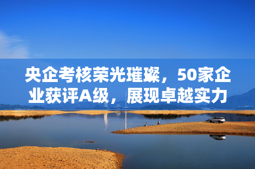 央企考核荣光璀璨，50家企业获评A级，展现卓越实力与稳健发展
