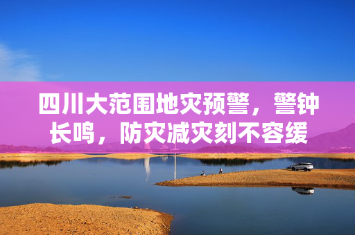 四川大范围地灾预警，警钟长鸣，防灾减灾刻不容缓