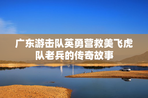 广东游击队英勇营救美飞虎队老兵的传奇故事