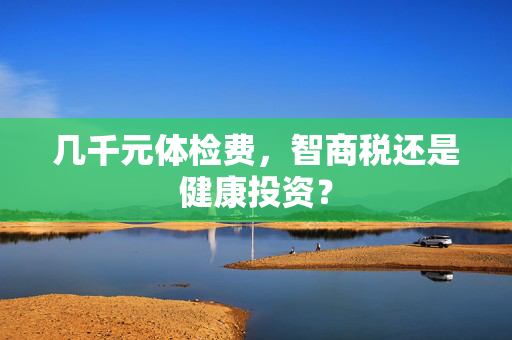 几千元体检费，智商税还是健康投资？