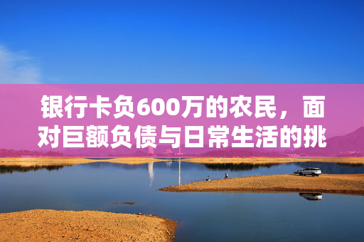 银行卡负600万的农民，面对巨额负债与日常生活的挑战