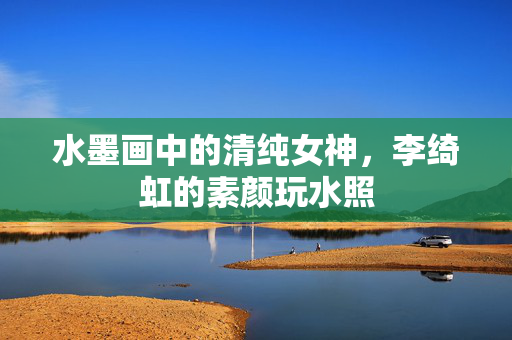 水墨画中的清纯女神，李绮虹的素颜玩水照