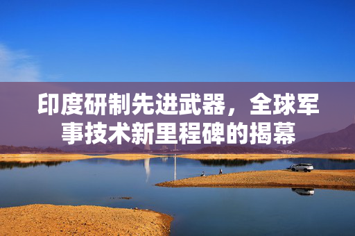 印度研制先进武器，全球军事技术新里程碑的揭幕