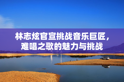 林志炫官宣挑战音乐巨匠，难唱之歌的魅力与挑战