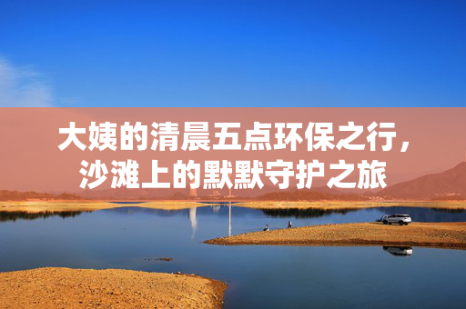 大姨的清晨五点环保之行，沙滩上的默默守护之旅
