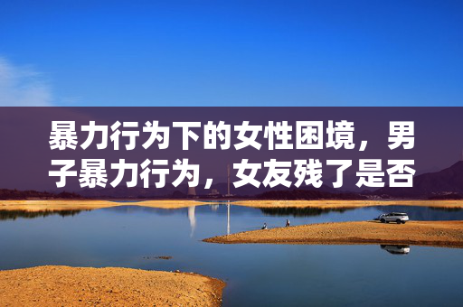 暴力行为下的女性困境，男子暴力行为，女友残了是否只能跟他？