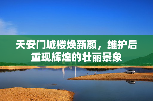 天安门城楼焕新颜，维护后重现辉煌的壮丽景象