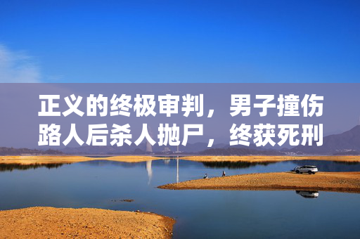 正义的终极审判，男子撞伤路人后杀人抛尸，终获死刑执行