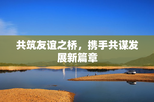 共筑友谊之桥，携手共谋发展新篇章