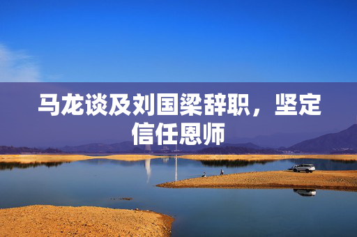 马龙谈及刘国梁辞职，坚定信任恩师