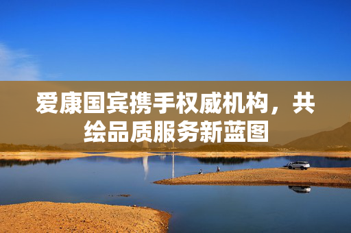 爱康国宾携手权威机构，共绘品质服务新蓝图