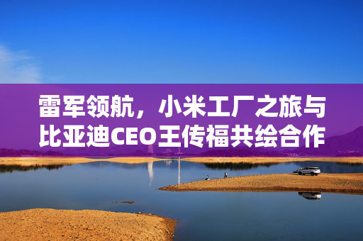 雷军领航，小米工厂之旅与比亚迪CEO王传福共绘合作新篇章