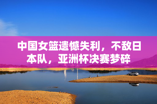 中国女篮遗憾失利，不敌日本队，亚洲杯决赛梦碎