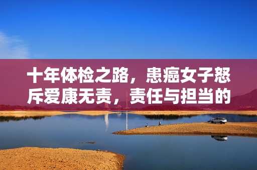 十年体检之路，患癌女子怒斥爱康无责，责任与担当的严重缺失