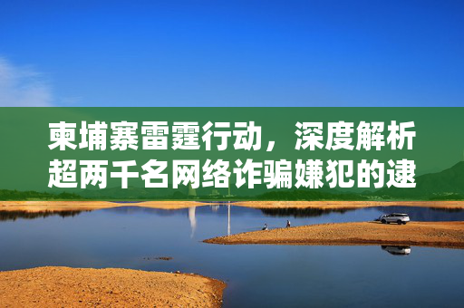 柬埔寨雷霆行动，深度解析超两千名网络诈骗嫌犯的逮捕情况